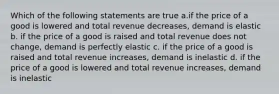 Which of the following statements are true a.if the price of a good is lowered and total revenue decreases, demand is elastic b. if the price of a good is raised and total revenue does not change, demand is perfectly elastic c. if the price of a good is raised and total revenue increases, demand is inelastic d. if the price of a good is lowered and total revenue increases, demand is inelastic