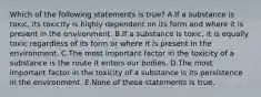 Which of the following statements is true? A.If a substance is toxic, its toxicity is highly dependent on its form and where it is present in the environment. B.If a substance is toxic, it is equally toxic regardless of its form or where it is present in the environment. C.The most important factor in the toxicity of a substance is the route it enters our bodies. D.The most important factor in the toxicity of a substance is its persistence in the environment. E.None of these statements is true.