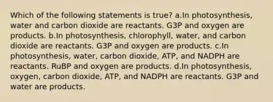 Which of the following statements is true? a.In photosynthesis, water and carbon dioxide are reactants. G3P and oxygen are products. b.In photosynthesis, chlorophyll, water, and carbon dioxide are reactants. G3P and oxygen are products. c.In photosynthesis, water, carbon dioxide, ATP, and NADPH are reactants. RuBP and oxygen are products. d.In photosynthesis, oxygen, carbon dioxide, ATP, and NADPH are reactants. G3P and water are products.