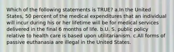 Which of the following statements is TRUE? a.In the United States, 50 percent of the medical expenditures that an individual will incur during his or her lifetime will be for medical services delivered in the final 6 months of life. b.U. S. public policy relative to health care is based upon utilitarianism. c.All forms of passive euthanasia are illegal in the United States.