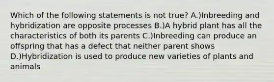 Which of the following statements is not true? A.)Inbreeding and hybridization are opposite processes B.)A hybrid plant has all the characteristics of both its parents C.)Inbreeding can produce an offspring that has a defect that neither parent shows D.)Hybridization is used to produce new varieties of plants and animals