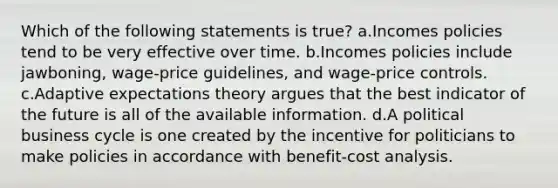 Which of the following statements is true? a.Incomes policies tend to be very effective over time. b.Incomes policies include jawboning, wage-price guidelines, and wage-price controls. c.Adaptive expectations theory argues that the best indicator of the future is all of the available information. d.A political business cycle is one created by the incentive for politicians to make policies in accordance with benefit-cost analysis.