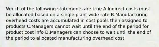 Which of the following statements are true A.Indirect costs must be allocated based on a single plant wide rate B.Manufacturing overhead costs are accumulated in cost pools then assigned to products C.Managers cannot wait until the end of the period for product cost info D.Managers can choose to wait until the end of the period to allocated manufacturing overhead cost