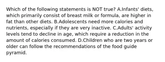 Which of the following statements is NOT true? A.Infants' diets, which primarily consist of breast milk or formula, are higher in fat than other diets. B.Adolescents need more calories and nutrients, especially if they are very inactive. C.Adults' activity levels tend to decline in age, which require a reduction in the amount of calories consumed. D.Children who are two years or older can follow the recommendations of the food guide pyramid.