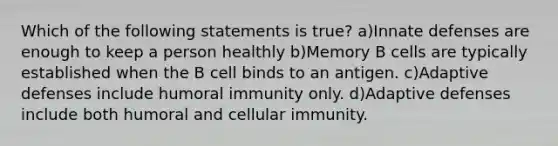 Which of the following statements is true? a)Innate defenses are enough to keep a person healthly b)Memory B cells are typically established when the B cell binds to an antigen. c)Adaptive defenses include humoral immunity only. d)Adaptive defenses include both humoral and cellular immunity.