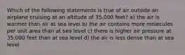 Which of the following statements is true of air outside an airplane cruising at an altitude of 35,000 feet? a) the air is warmer than air at sea level b) the air contains more molecules per unit area than at sea level c) there is higher air pressure at 35,000 feet than at sea level d) the air is less dense than at sea level