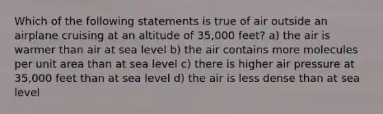 Which of the following statements is true of air outside an airplane cruising at an altitude of 35,000 feet? a) the air is warmer than air at sea level b) the air contains more molecules per unit area than at sea level c) there is higher air pressure at 35,000 feet than at sea level d) the air is less dense than at sea level