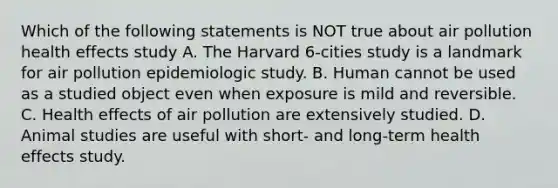 Which of the following statements is NOT true about air pollution health effects study A. The Harvard 6-cities study is a landmark for air pollution epidemiologic study. B. Human cannot be used as a studied object even when exposure is mild and reversible. C. Health effects of air pollution are extensively studied. D. Animal studies are useful with short- and long-term health effects study.