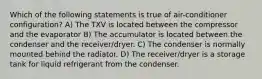 Which of the following statements is true of air-conditioner configuration? A) The TXV is located between the compressor and the evaporator B) The accumulator is located between the condenser and the receiver/dryer. C) The condenser is normally mounted behind the radiator. D) The receiver/dryer is a storage tank for liquid refrigerant from the condenser.