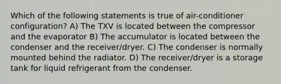 Which of the following statements is true of air-conditioner configuration? A) The TXV is located between the compressor and the evaporator B) The accumulator is located between the condenser and the receiver/dryer. C) The condenser is normally mounted behind the radiator. D) The receiver/dryer is a storage tank for liquid refrigerant from the condenser.