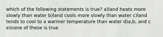 which of the following statements is true? a)land heats more slowly than water b)land cools more slowly than water c)land tends to cool to a warmer temperature than water d)a,b, and c e)none of these is true