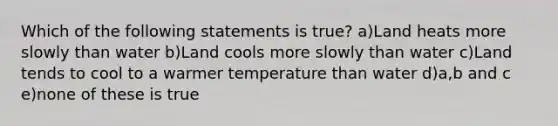 Which of the following statements is true? a)Land heats more slowly than water b)Land cools more slowly than water c)Land tends to cool to a warmer temperature than water d)a,b and c e)none of these is true