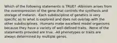 Which of the following statements is TRUE? -Albinism arises from the overexpression of the gene that controls the synthesis and storage of melanin. -Each subdiscipline of genetics is very specific as to what is explored and does not overlap with the other subdisciplines. -Humans make excellent model organisms because they have a variety of well-defined traits. -None of the statements provided are true. -All phenotypes or traits are always determined by multiple genes.