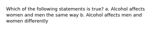 Which of the following statements is true? a. Alcohol affects women and men the same way b. Alcohol affects men and women differently