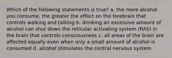 Which of the following statements is true? a. the more alcohol you consume, the greater the effect on the forebrain that controls walking and talking b. drinking an excessive amount of alcohol can shut down the reticular activating system (RAS) in the brain that controls consciousness c. all areas of the brain are affected equally even when only a small amount of alcohol is consumed d. alcohol stimulates the central nervous system