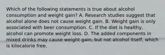 Which of the following statements is true about alcohol consumption and weight gain? A. Research studies suggest that alcohol alone does not cause weight gain. B. Weight gain is only associated with beer consumption. C. If the diet is healthy, alcohol can promote weight loss. D. The added components in mixed drinks may cause weight gain, but not alcohol itself, which is kilocalorie free.