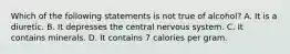 Which of the following statements is not true of alcohol? A. It is a diuretic. B. It depresses the central nervous system. C. It contains minerals. D. It contains 7 calories per gram.