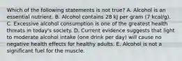 Which of the following statements is not true? A. Alcohol is an essential nutrient. B. Alcohol contains 28 kJ per gram (7 kcal/g). C. Excessive alcohol consumption is one of the greatest health threats in today's society. D. Current evidence suggests that light to moderate alcohol intake (one drink per day) will cause no negative health effects for healthy adults. E. Alcohol is not a significant fuel for the muscle.