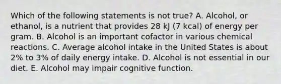 Which of the following statements is not true? A. Alcohol, or ethanol, is a nutrient that provides 28 kJ (7 kcal) of energy per gram. B. Alcohol is an important cofactor in various chemical reactions. C. Average alcohol intake in the United States is about 2% to 3% of daily energy intake. D. Alcohol is not essential in our diet. E. Alcohol may impair cognitive function.