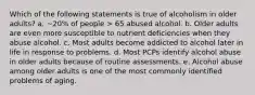 Which of the following statements is true of alcoholism in older adults? a. ~20% of people > 65 abused alcohol. b. Older adults are even more susceptible to nutrient deficiencies when they abuse alcohol. c. Most adults become addicted to alcohol later in life in response to problems. d. Most PCPs identify alcohol abuse in older adults because of routine assessments. e. Alcohol abuse among older adults is one of the most commonly identified problems of aging.