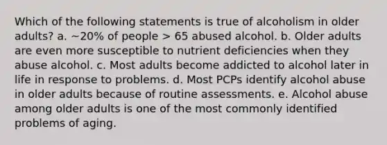 Which of the following statements is true of alcoholism in older adults? a. ~20% of people > 65 abused alcohol. b. Older adults are even more susceptible to nutrient deficiencies when they abuse alcohol. c. Most adults become addicted to alcohol later in life in response to problems. d. Most PCPs identify alcohol abuse in older adults because of routine assessments. e. Alcohol abuse among older adults is one of the most commonly identified problems of aging.