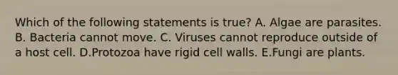 Which of the following statements is true? A. Algae are parasites. B. Bacteria cannot move. C. Viruses cannot reproduce outside of a host cell. D.Protozoa have rigid cell walls. E.Fungi are plants.