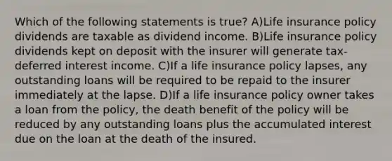 Which of the following statements is true? A)Life insurance policy dividends are taxable as dividend income. B)Life insurance policy dividends kept on deposit with the insurer will generate tax-deferred interest income. C)If a life insurance policy lapses, any outstanding loans will be required to be repaid to the insurer immediately at the lapse. D)If a life insurance policy owner takes a loan from the policy, the death benefit of the policy will be reduced by any outstanding loans plus the accumulated interest due on the loan at the death of the insured.