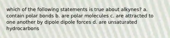 which of the following statements is true about alkynes? a. contain polar bonds b. are polar molecules c. are attracted to one another by dipole dipole forces d. are unsaturated hydrocarbons