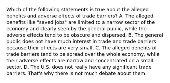 Which of the following statements is true about the alleged benefits and adverse effects of trade barriers? A. The alleged benefits like "saved jobs" are limited to a narrow sector of the economy and clearly seen by the general public, while the adverse effects tend to be obscure and dispersed. B. The general public does not have much interest in trade and trade barriers because their effects are very small. C. The alleged benefits of trade barriers tend to be spread over the whole economy, while their adverse effects are narrow and concentrated on a small sector. D. The U.S. does not really have any significant trade barriers. That's why there is not much debate about them.