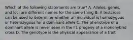 Which of the following statements are true? A. Alleles, genes, and loci are different names for the same thing B. A testcross can be used to determine whether an individual is homozygous or heterozygous for a dominant allele C. The phenotype of a dominant allele is never seen in the F1 progeny of a monohybrid cross D. The genotype is the physical appearance of a trait
