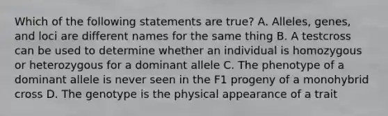 Which of the following statements are true? A. Alleles, genes, and loci are different names for the same thing B. A testcross can be used to determine whether an individual is homozygous or heterozygous for a dominant allele C. The phenotype of a dominant allele is never seen in the F1 progeny of a monohybrid cross D. The genotype is the physical appearance of a trait