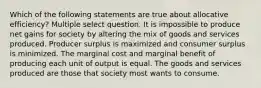 Which of the following statements are true about allocative efficiency? Multiple select question. It is impossible to produce net gains for society by altering the mix of goods and services produced. Producer surplus is maximized and consumer surplus is minimized. The marginal cost and marginal benefit of producing each unit of output is equal. The goods and services produced are those that society most wants to consume.