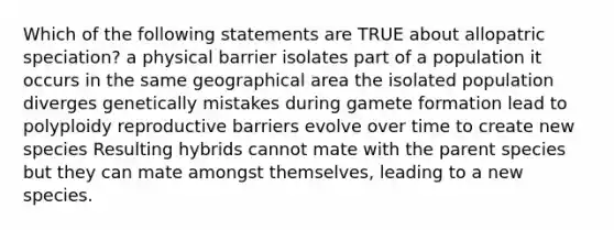 Which of the following statements are TRUE about allopatric speciation? a physical barrier isolates part of a population it occurs in the same geographical area the isolated population diverges genetically mistakes during gamete formation lead to polyploidy reproductive barriers evolve over time to create new species Resulting hybrids cannot mate with the parent species but they can mate amongst themselves, leading to a new species.