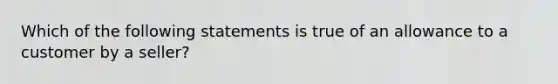 Which of the following statements is true of an allowance to a customer by a seller?