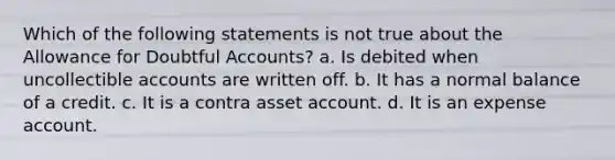 Which of the following statements is not true about the Allowance for Doubtful Accounts? a. Is debited when uncollectible accounts are written off. b. It has a normal balance of a credit. c. It is a contra asset account. d. It is an expense account.