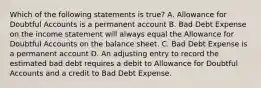 Which of the following statements is true? A. Allowance for Doubtful Accounts is a permanent account B. Bad Debt Expense on the income statement will always equal the Allowance for Doubtful Accounts on the balance sheet. C. Bad Debt Expense is a permanent account D. An adjusting entry to record the estimated bad debt requires a debit to Allowance for Doubtful Accounts and a credit to Bad Debt Expense.