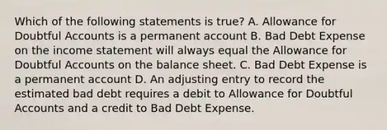 Which of the following statements is true? A. Allowance for Doubtful Accounts is a permanent account B. Bad Debt Expense on the income statement will always equal the Allowance for Doubtful Accounts on the balance sheet. C. Bad Debt Expense is a permanent account D. An adjusting entry to record the estimated bad debt requires a debit to Allowance for Doubtful Accounts and a credit to Bad Debt Expense.