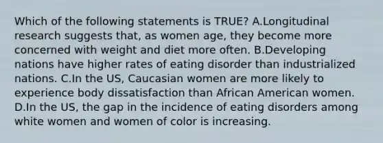 Which of the following statements is TRUE? A.Longitudinal research suggests that, as women age, they become more concerned with weight and diet more often. B.Developing nations have higher rates of eating disorder than industrialized nations. C.In the US, Caucasian women are more likely to experience body dissatisfaction than African American women. D.In the US, the gap in the incidence of eating disorders among white women and women of color is increasing.