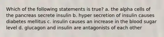 Which of the following statements is true? a. the alpha cells of <a href='https://www.questionai.com/knowledge/kITHRba4Cd-the-pancreas' class='anchor-knowledge'>the pancreas</a> secrete insulin b. hyper secretion of insulin causes diabetes mellitus c. insulin causes an increase in <a href='https://www.questionai.com/knowledge/k7oXMfj7lk-the-blood' class='anchor-knowledge'>the blood</a> sugar level d. glucagon and insulin are antagonists of each other