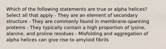 Which of the following statements are true or alpha helices? Select all that apply - They are an element of secondary structure - They are commonly found in membrane-spanning proteins - They typically contain a high proportion of lysine, alanine, and proline residues - Misfolding and aggregation of alpha helices can give rise to amyloid fibrils