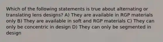 Which of the following statements is true about alternating or translating lens designs? A) They are available in RGP materials only B) They are available in soft and RGP materials C) They can only be concentric in design D) They can only be segmented in design