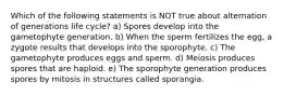 Which of the following statements is NOT true about alternation of generations life cycle? a) Spores develop into the gametophyte generation. b) When the sperm fertilizes the egg, a zygote results that develops into the sporophyte. c) The gametophyte produces eggs and sperm. d) Meiosis produces spores that are haploid. e) The sporophyte generation produces spores by mitosis in structures called sporangia.