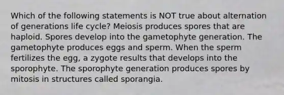 Which of the following statements is NOT true about alternation of generations life cycle? Meiosis produces spores that are haploid. Spores develop into the gametophyte generation. The gametophyte produces eggs and sperm. When the sperm fertilizes the egg, a zygote results that develops into the sporophyte. The sporophyte generation produces spores by mitosis in structures called sporangia.