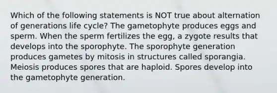 Which of the following statements is NOT true about alternation of generations life cycle? The gametophyte produces eggs and sperm. When the sperm fertilizes the egg, a zygote results that develops into the sporophyte. The sporophyte generation produces gametes by mitosis in structures called sporangia. Meiosis produces spores that are haploid. Spores develop into the gametophyte generation.