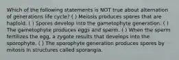 Which of the following statements is NOT true about alternation of generations life cycle? ( ) Meiosis produces spores that are haploid. ( ) Spores develop into the gametophyte generation. ( ) The gametophyte produces eggs and sperm. ( ) When the sperm fertilizes the egg, a zygote results that develops into the sporophyte. ( ) The sporophyte generation produces spores by mitosis in structures called sporangia.