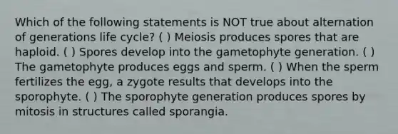 Which of the following statements is NOT true about alternation of generations life cycle? ( ) Meiosis produces spores that are haploid. ( ) Spores develop into the gametophyte generation. ( ) The gametophyte produces eggs and sperm. ( ) When the sperm fertilizes the egg, a zygote results that develops into the sporophyte. ( ) The sporophyte generation produces spores by mitosis in structures called sporangia.