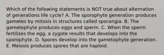 Which of the following statements is NOT true about alternation of generations life cycle? A. The sporophyte generation produces gametes by mitosis in structures called sporangia. B. The gametophyte produces eggs and sperm. C. When the sperm fertilizes the egg, a zygote results that develops into the sporophyte. D. Spores develop into the gametophyte generation. E. Meiosis produces spores that are haploid.