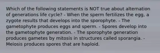 Which of the following statements is NOT true about alternation of generations life cycle? - When the sperm fertilizes the egg, a zygote results that develops into the sporophyte. - The gametophyte produces eggs and sperm. - Spores develop into the gametophyte generation. - The sporophyte generation produces gametes by mitosis in structures called sporangia. - Meiosis produces spores that are haploid.