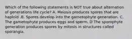 Which of the following statements is NOT true about alternation of generations life cycle? A. Meiosis produces spores that are haploid .B. Spores develop into the gametophyte generation. C. The gametophyte produces eggs and sperm. D The sporophyte generation produces spores by mitosis in structures called sporangia.