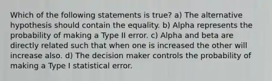 Which of the following statements is true? a) The alternative hypothesis should contain the equality. b) Alpha represents the probability of making a Type II error. c) Alpha and beta are directly related such that when one is increased the other will increase also. d) The decision maker controls the probability of making a Type I statistical error.